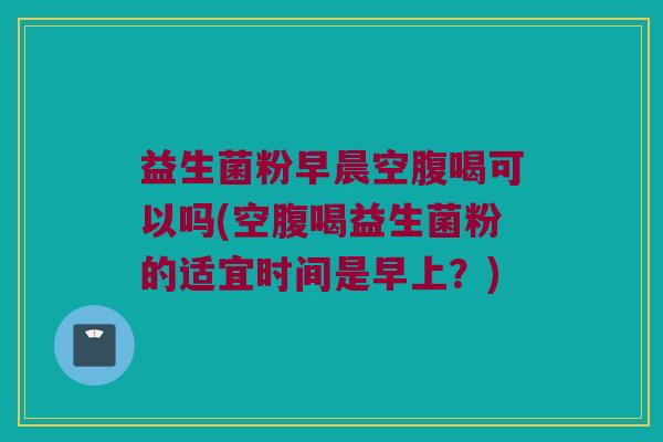 益生菌粉早晨空腹喝可以吗(空腹喝益生菌粉的适宜时间是早上？)