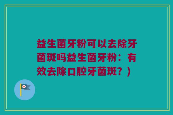 益生菌牙粉可以去除牙菌斑吗益生菌牙粉：有效去除口腔牙菌斑？)