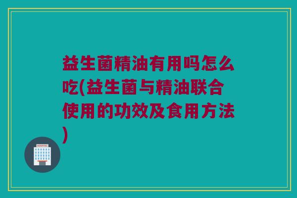 益生菌精油有用吗怎么吃(益生菌与精油联合使用的功效及食用方法)