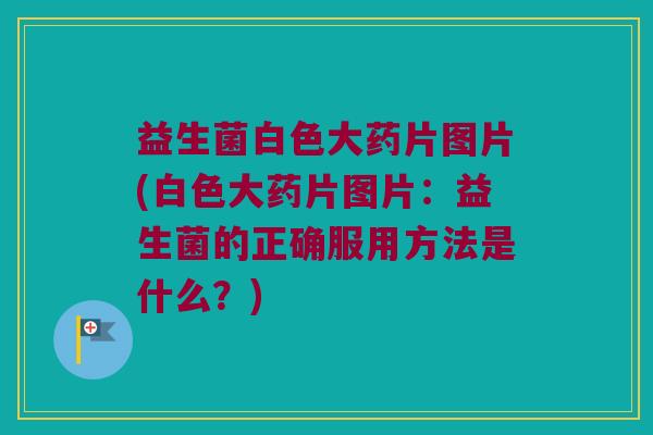 益生菌白色大药片图片(白色大药片图片：益生菌的正确服用方法是什么？)