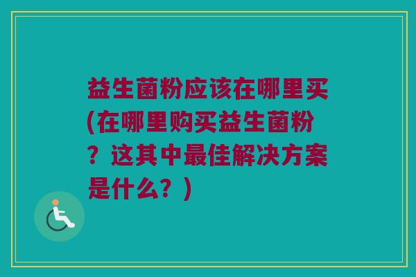 益生菌粉应该在哪里买(在哪里购买益生菌粉？这其中最佳解决方案是什么？)