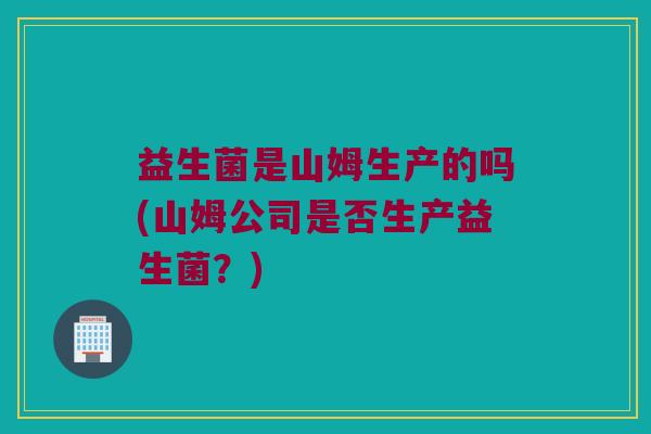 益生菌是山姆生产的吗(山姆公司是否生产益生菌？)