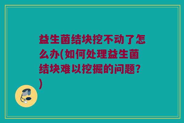 益生菌结块挖不动了怎么办(如何处理益生菌结块难以挖掘的问题？)