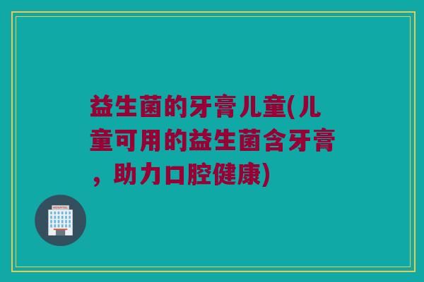 益生菌的牙膏儿童(儿童可用的益生菌含牙膏，助力口腔健康)