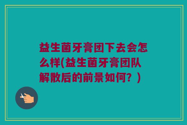 益生菌牙膏团下去会怎么样(益生菌牙膏团队解散后的前景如何？)