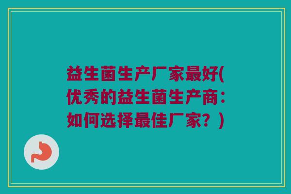 益生菌生产厂家最好(优秀的益生菌生产商：如何选择最佳厂家？)