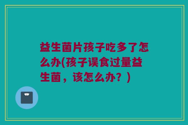 益生菌片孩子吃多了怎么办(孩子误食过量益生菌，该怎么办？)
