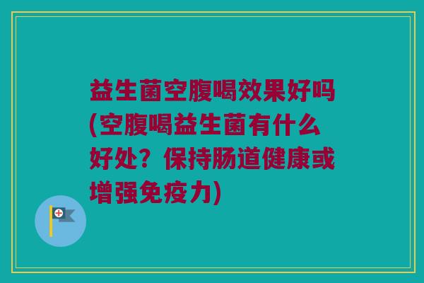 益生菌空腹喝效果好吗(空腹喝益生菌有什么好处？保持肠道健康或增强免疫力)