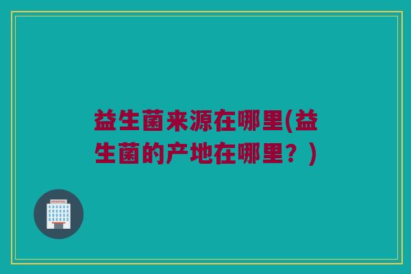 益生菌来源在哪里(益生菌的产地在哪里？)