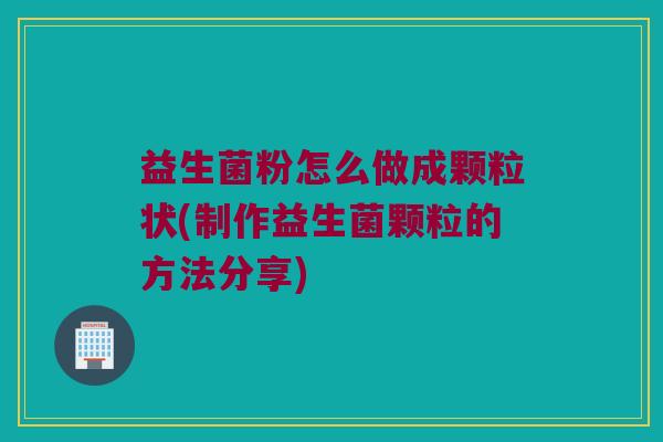 益生菌粉怎么做成颗粒状(制作益生菌颗粒的方法分享)