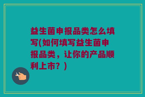 益生菌申报品类怎么填写(如何填写益生菌申报品类，让你的产品顺利上市？)