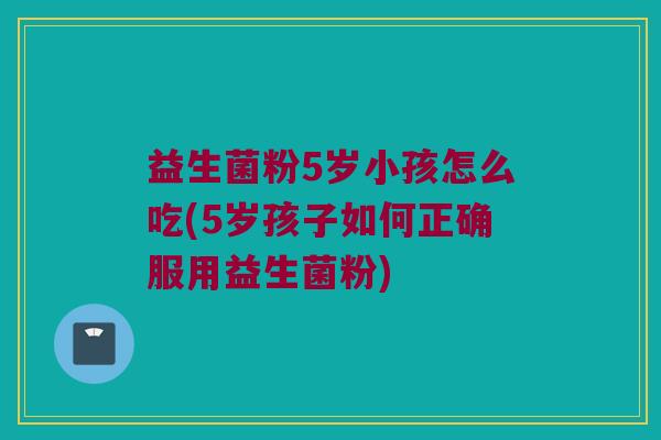 益生菌粉5岁小孩怎么吃(5岁孩子如何正确服用益生菌粉)