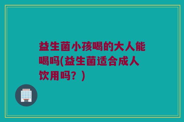 益生菌小孩喝的大人能喝吗(益生菌适合成人饮用吗？)