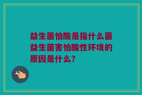 益生菌怕酸是指什么菌益生菌害怕酸性环境的原因是什么？