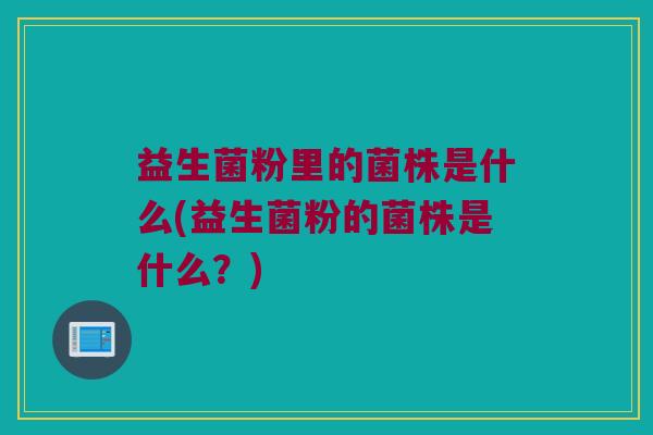 益生菌粉里的菌株是什么(益生菌粉的菌株是什么？)