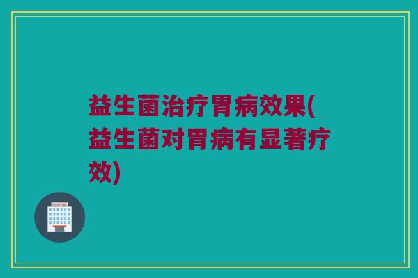 益生菌治疗胃病效果(益生菌对胃病有显著疗效)