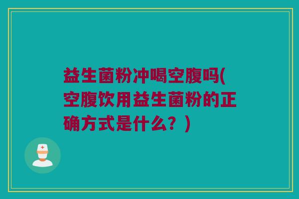 益生菌粉冲喝空腹吗(空腹饮用益生菌粉的正确方式是什么？)