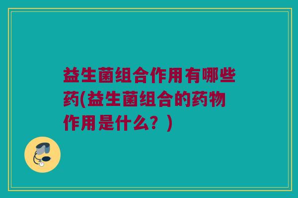 益生菌组合作用有哪些药(益生菌组合的药物作用是什么？)