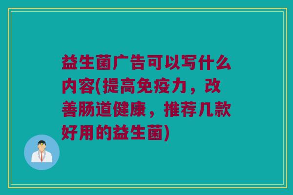 益生菌广告可以写什么内容(提高免疫力，改善肠道健康，推荐几款好用的益生菌)