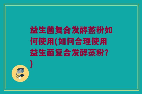 益生菌复合发酵蒸粉如何使用(如何合理使用益生菌复合发酵蒸粉？)