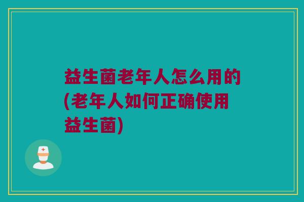 益生菌老年人怎么用的(老年人如何正确使用益生菌)