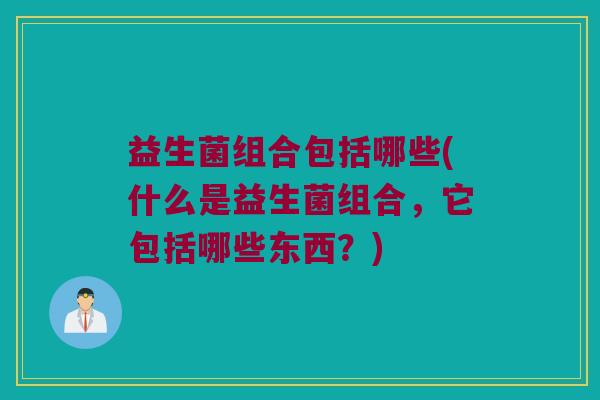 益生菌组合包括哪些(什么是益生菌组合，它包括哪些东西？)