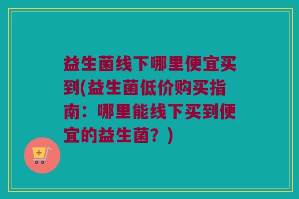 益生菌线下哪里便宜买到(益生菌低价购买指南：哪里能线下买到便宜的益生菌？)