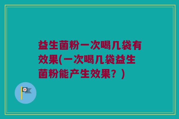 益生菌粉一次喝几袋有效果(一次喝几袋益生菌粉能产生效果？)