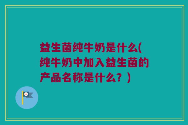 益生菌纯牛奶是什么(纯牛奶中加入益生菌的产品名称是什么？)