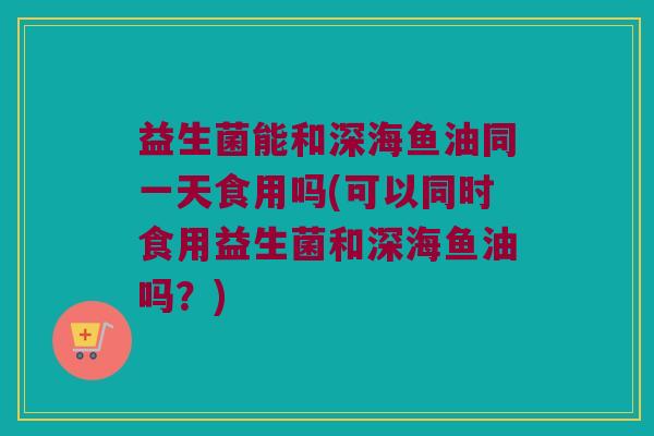 益生菌能和深海鱼油同一天食用吗(可以同时食用益生菌和深海鱼油吗？)