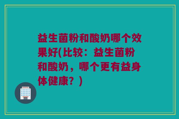 益生菌粉和酸奶哪个效果好(比较：益生菌粉和酸奶，哪个更有益身体健康？)