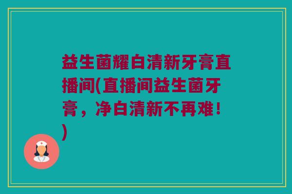 益生菌耀白清新牙膏直播间(直播间益生菌牙膏，净白清新不再难！)
