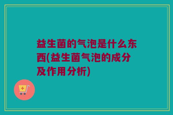 益生菌的气泡是什么东西(益生菌气泡的成分及作用分析)