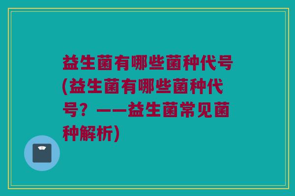 益生菌有哪些菌种代号(益生菌有哪些菌种代号？——益生菌常见菌种解析)