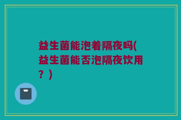 益生菌能泡着隔夜吗(益生菌能否泡隔夜饮用？)