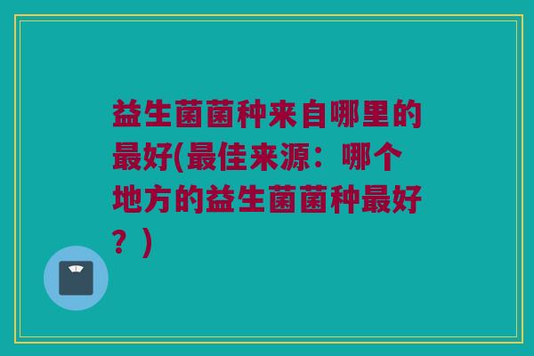 益生菌菌种来自哪里的最好(最佳来源：哪个地方的益生菌菌种最好？)