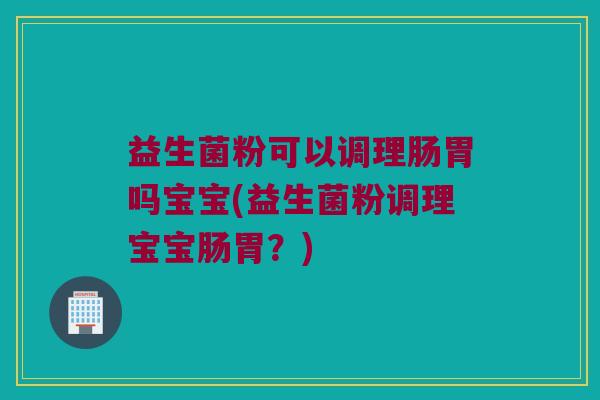 益生菌粉可以调理肠胃吗宝宝(益生菌粉调理宝宝肠胃？)