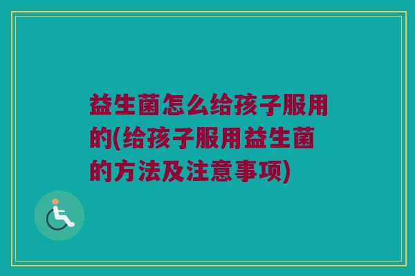 益生菌怎么给孩子服用的(给孩子服用益生菌的方法及注意事项)