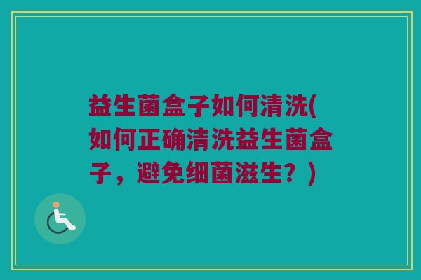益生菌盒子如何清洗(如何正确清洗益生菌盒子，避免细菌滋生？)