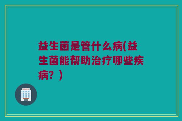 益生菌是管什么病(益生菌能帮助治疗哪些疾病？)