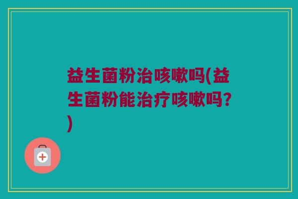 益生菌粉治咳嗽吗(益生菌粉能治疗咳嗽吗？)