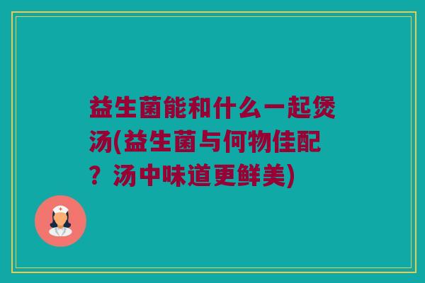 益生菌能和什么一起煲汤(益生菌与何物佳配？汤中味道更鲜美)