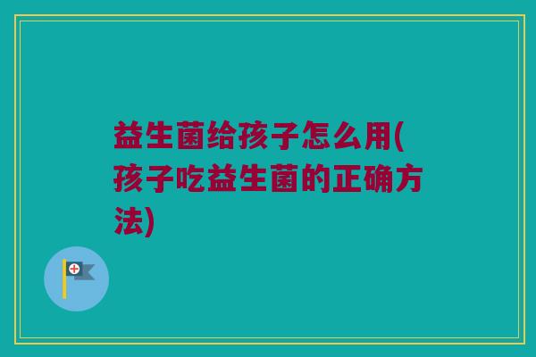 益生菌给孩子怎么用(孩子吃益生菌的正确方法)