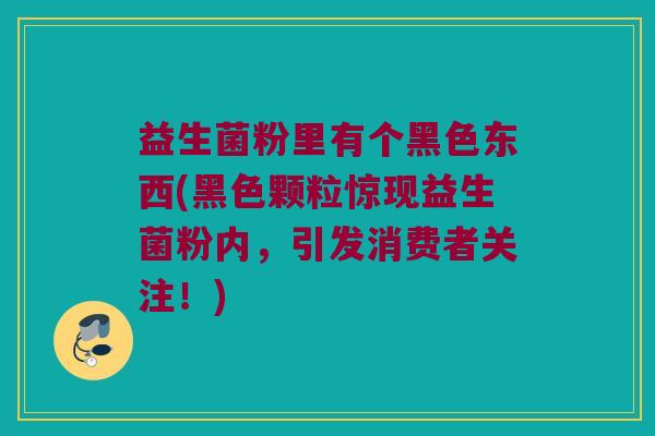 益生菌粉里有个黑色东西(黑色颗粒惊现益生菌粉内，引发消费者关注！)