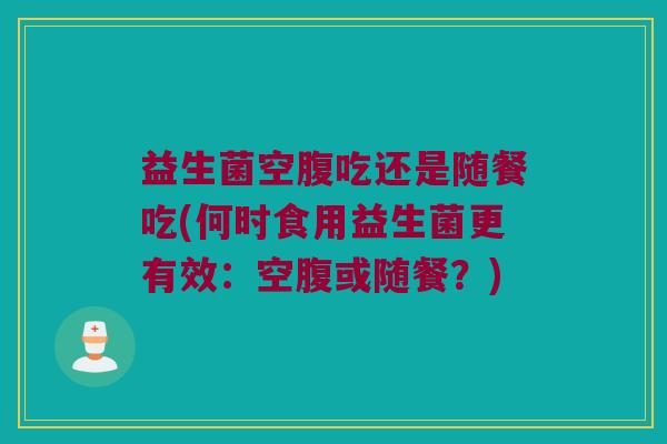 益生菌空腹吃还是随餐吃(何时食用益生菌更有效：空腹或随餐？)