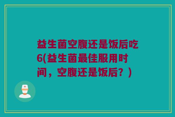 益生菌空腹还是饭后吃6(益生菌最佳服用时间，空腹还是饭后？)