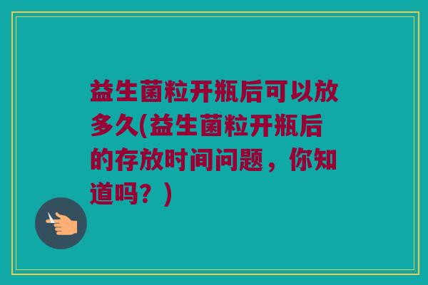 益生菌粒开瓶后可以放多久(益生菌粒开瓶后的存放时间问题，你知道吗？)