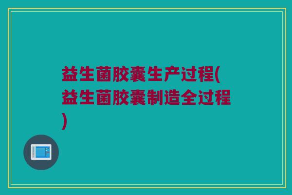 益生菌胶囊生产过程(益生菌胶囊制造全过程)