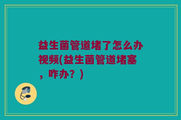 益生菌管道堵了怎么办视频(益生菌管道堵塞，咋办？)