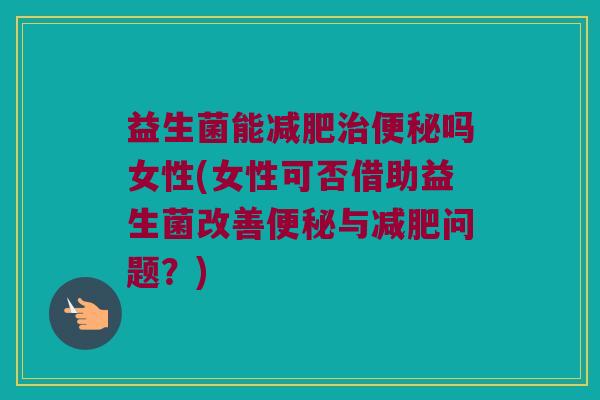 益生菌能减肥治便秘吗女性(女性可否借助益生菌改善便秘与减肥问题？)